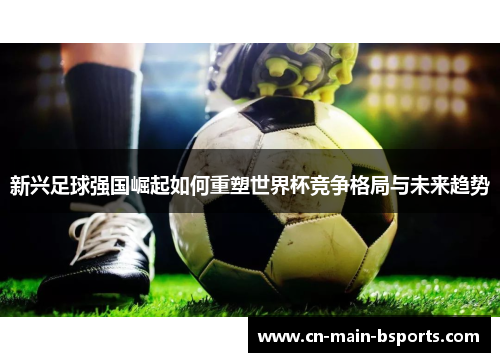 新兴足球强国崛起如何重塑世界杯竞争格局与未来趋势