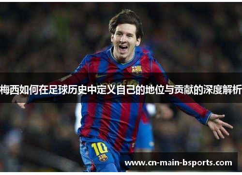 梅西如何在足球历史中定义自己的地位与贡献的深度解析