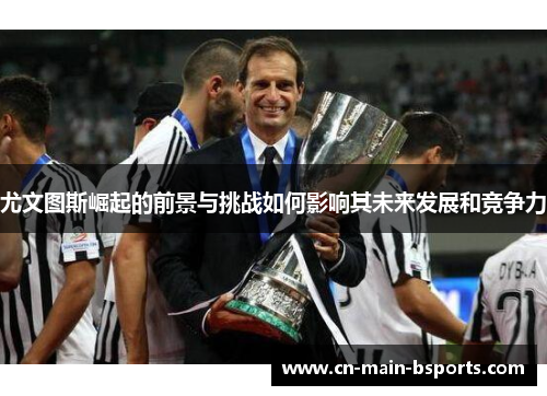 尤文图斯崛起的前景与挑战如何影响其未来发展和竞争力 尤文图斯崛起的前景与挑战如何影响其未来发展和竞争力
