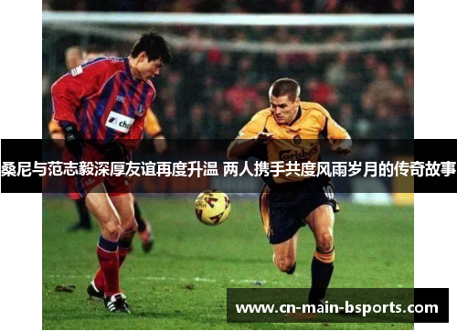 桑尼与范志毅深厚友谊再度升温 两人携手共度风雨岁月的传奇故事 桑尼与范志毅深厚友谊再度升温 两人携手共度风雨岁月的传奇故事