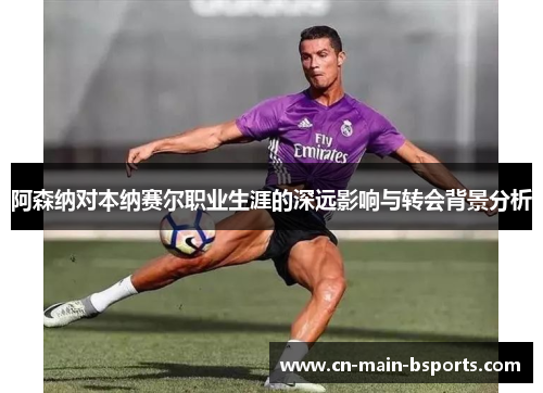 阿森纳对本纳赛尔职业生涯的深远影响与转会背景分析 阿森纳对本纳赛尔职业生涯的深远影响与转会背景分析